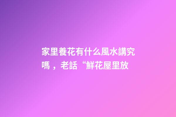 家里養花有什么風水講究嗎，老話“鮮花屋里放-第1張-觀點-玄機派